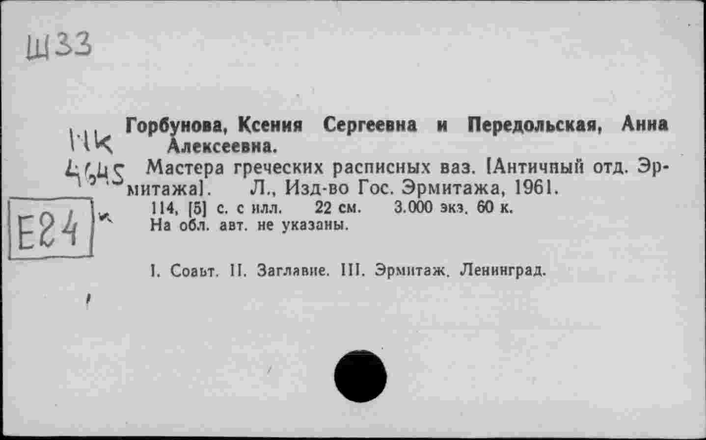 ﻿щзз
. Горбунова, Ксения Сергеевна и Передольская, Анна ЧК Алексеевна.
№
I
Мастера греческих расписных ваз. 1Античный отд. Эрмитажа]. Л., Изд-во Гос. Эрмитажа, 1961.
114, [5] с. с илл. 22 см. 3.000 экз. 60 к.
На обл. авт. не указаны.
І. Соаьт. II. Заглавие. III. Эрмитаж. Ленинград.